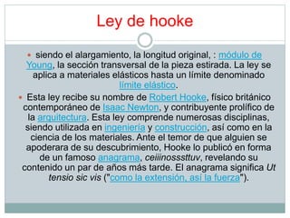 Ley de hooke 
 siendo el alargamiento, la longitud original, : módulo de 
Young, la sección transversal de la pieza estirada. La ley se 
aplica a materiales elásticos hasta un límite denominado 
límite elástico. 
 Esta ley recibe su nombre de Robert Hooke, físico británico 
contemporáneo de Isaac Newton, y contribuyente prolífico de 
la arquitectura. Esta ley comprende numerosas disciplinas, 
siendo utilizada en ingeniería y construcción, así como en la 
ciencia de los materiales. Ante el temor de que alguien se 
apoderara de su descubrimiento, Hooke lo publicó en forma 
de un famoso anagrama, ceiiinosssttuv, revelando su 
contenido un par de años más tarde. El anagrama significa Ut 
tensio sic vis ("como la extensión, así la fuerza"). 
 