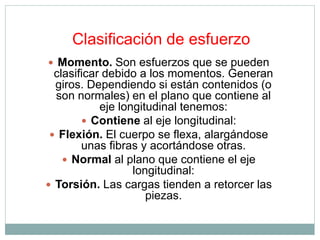Clasificación de esfuerzo 
 Momento. Son esfuerzos que se pueden 
clasificar debido a los momentos. Generan 
giros. Dependiendo si están contenidos (o 
son normales) en el plano que contiene al 
eje longitudinal tenemos: 
 Contiene al eje longitudinal: 
 Flexión. El cuerpo se flexa, alargándose 
unas fibras y acortándose otras. 
 Normal al plano que contiene el eje 
longitudinal: 
 Torsión. Las cargas tienden a retorcer las 
piezas. 
 