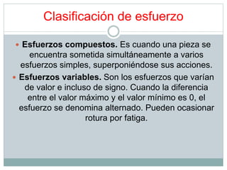 Clasificación de esfuerzo 
 Esfuerzos compuestos. Es cuando una pieza se 
encuentra sometida simultáneamente a varios 
esfuerzos simples, superponiéndose sus acciones. 
 Esfuerzos variables. Son los esfuerzos que varían 
de valor e incluso de signo. Cuando la diferencia 
entre el valor máximo y el valor mínimo es 0, el 
esfuerzo se denomina alternado. Pueden ocasionar 
rotura por fatiga. 
 
