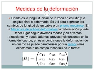 Medidas de la deformación 
 Donde es la longitud inicial de la zona en estudio y la 
longitud final o deformada. Es útil para expresar los 
cambios de longitud de un cable o un prisma mecánico. En 
la Mecánica de sólidos deformables la deformación puede 
tener lugar según diversos modos y en diversas 
direcciones, y puede además provocar distorsiones en la 
forma del cuerpo, en esas condiciones la deformación de 
un cuerpo se puede caracterizar por un tensor (más 
exactamente un campo tensorial) de la forma: 
 