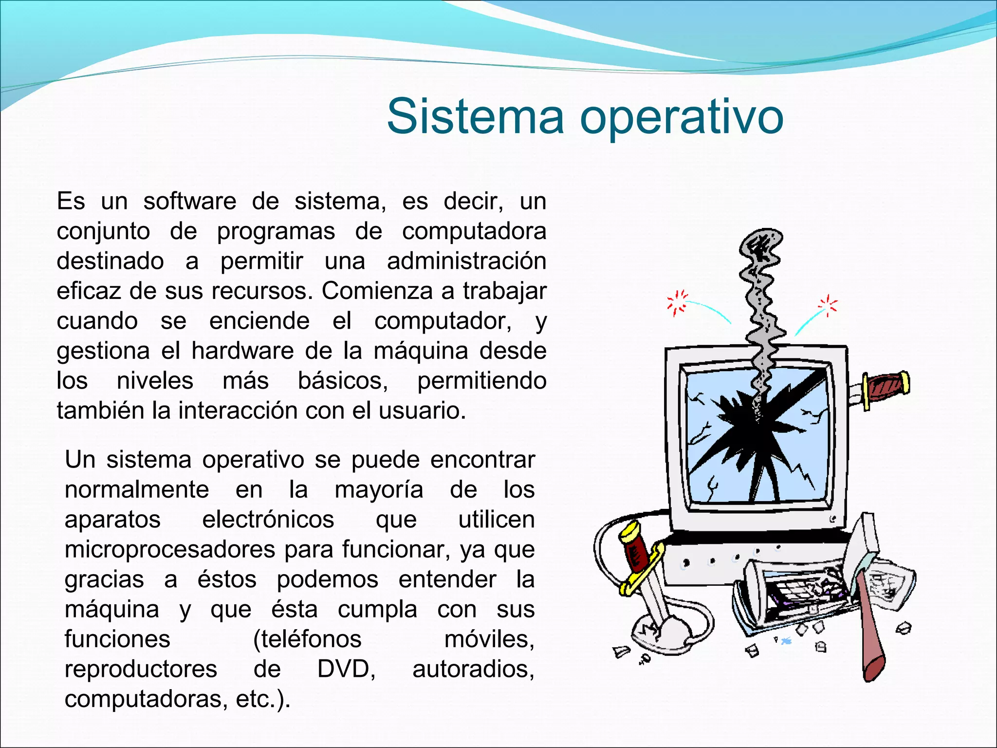 Un sistema operativo se puede encontrar
normalmente en la mayoría de los
aparatos electrónicos que utilicen
microprocesadores para funcionar, ya que
gracias a éstos podemos entender la
máquina y que ésta cumpla con sus
funciones (teléfonos móviles,
reproductores de DVD, autoradios,
computadoras, etc.).
Es un software de sistema, es decir, un
conjunto de programas de computadora
destinado a permitir una administración
eficaz de sus recursos. Comienza a trabajar
cuando se enciende el computador, y
gestiona el hardware de la máquina desde
los niveles más básicos, permitiendo
también la interacción con el usuario.
Sistema operativo
 
