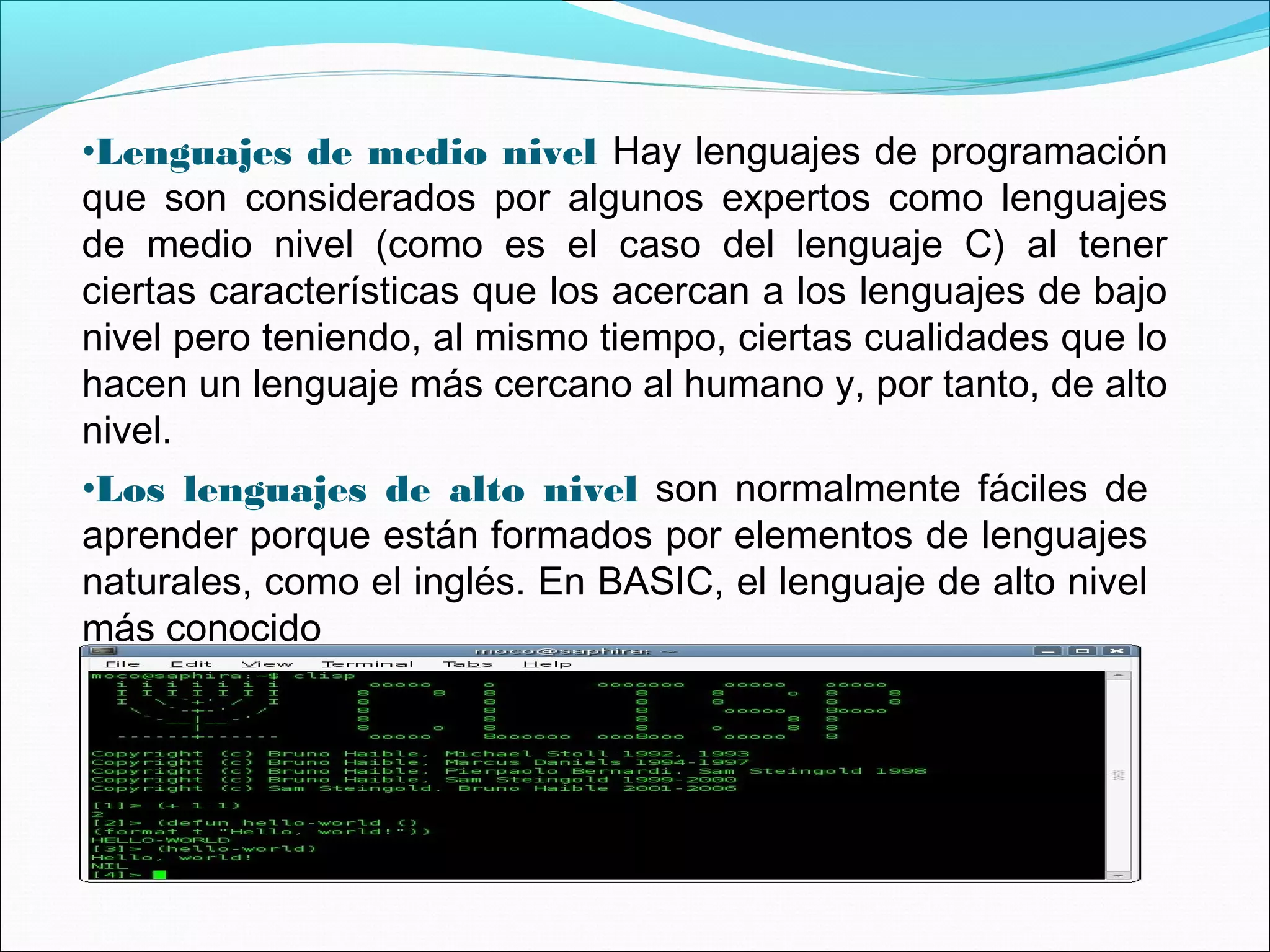 •Lenguajes de medio nivel Hay lenguajes de programación
que son considerados por algunos expertos como lenguajes
de medio nivel (como es el caso del lenguaje C) al tener
ciertas características que los acercan a los lenguajes de bajo
nivel pero teniendo, al mismo tiempo, ciertas cualidades que lo
hacen un lenguaje más cercano al humano y, por tanto, de alto
nivel.
•Los lenguajes de alto nivel son normalmente fáciles de
aprender porque están formados por elementos de lenguajes
naturales, como el inglés. En BASIC, el lenguaje de alto nivel
más conocido
 