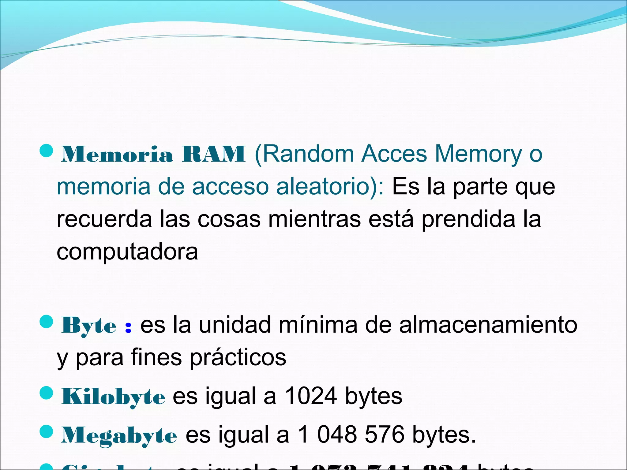 Memoria RAM (Random Acces Memory o
memoria de acceso aleatorio): Es la parte que
recuerda las cosas mientras está prendida la
computadora
Byte : es la unidad mínima de almacenamiento
y para fines prácticos
Kilobyte es igual a 1024 bytes
Megabyte es igual a 1 048 576 bytes.
 