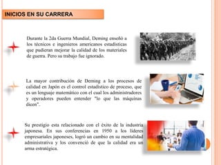 Durante la 2da Guerra Mundial, Deming enseñó a
los técnicos e ingenieros americanos estadísticas
que pudieran mejorar la calidad de los materiales
de guerra. Pero su trabajo fue ignorado.
Su prestigio esta relacionado con el éxito de la industria
japonesa. En sus conferencias en 1950 a los líderes
empresariales japoneses, logró un cambio en su mentalidad
administrativa y los convenció de que la calidad era un
arma estratégica.
La mayor contribución de Deming a los procesos de
calidad en Japón es el control estadístico de proceso, que
es un lenguaje matemático con el cual los administradores
y operadores pueden entender "lo que las máquinas
dicen".
INICIOS EN SU CARRERA
 