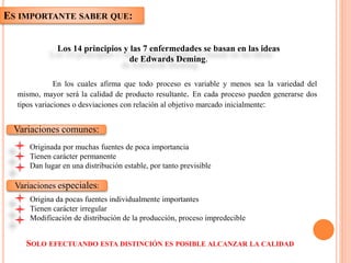 ES IMPORTANTE SABER QUE:
Los 14 principios y las 7 enfermedades se basan en las ideas
de Edwards Deming.
Variaciones comunes:
Variaciones especiales:
SOLO EFECTUANDO ESTA DISTINCIÓN ES POSIBLE ALCANZAR LA CALIDAD
En los cuales afirma que todo proceso es variable y menos sea la variedad del
mismo, mayor será la calidad de producto resultante. En cada proceso pueden generarse dos
tipos variaciones o desviaciones con relación al objetivo marcado inicialmente:
Originada por muchas fuentes de poca importancia
Tienen carácter permanente
Dan lugar en una distribución estable, por tanto previsible
Origina da pocas fuentes individualmente importantes
Tienen carácter irregular
Modificación de distribución de la producción, proceso impredecible
 