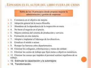 EDWARDS ES EL AUTOR DEL LIBRO FUERA DE CRISIS
 1. Constancia en el objetivo de mejora.
 2. Adopción general de la nueva filosofía.
 3. Abandono de la dependencia de la inspección en masa.
 4. No basar el negocio en el precio.
 5. Mejora continua del sistema de producción y servicio.
 6. Formación en esta materia.
 7. Adoptar e implantar el liderazgo de los directivos.
 8. Erradicar el miedo a actuar.
 9. Romper las barreras entre departamentos.
 10. Eliminar los eslóganes, exhortaciones y metas de calidad.
 11. Eliminar las cuotas de trabajo que fijen metas u objetivos numéricos.
 12. Eliminar las causas que impiden al personal sentirse orgullosos de su
trabajo.
 13. Estimular la capacitación y la automejora
 14. Transformación.
Habla de los 14 principios donde propone mejorar la
administración y gestión de empresas:
 