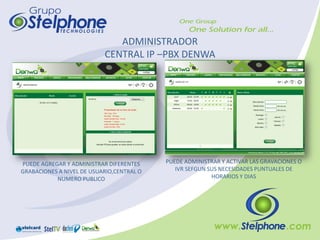 ADMINISTRADOR
                           CENTRAL IP –PBX DENWA




PUEDE AGREGAR Y ADMINISTRAR DIFERENTES     PUEDE ADMINISTRAR Y ACTIVAR LAS GRAVACIONES O
GRABACIONES A NIVEL DE USUARIO,CENTRAL O      IVR SEFGUN SUS NECESIDADES PUNTUALES DE
           NUMERO PUBLICO                                 HORARIOS Y DIAS
 