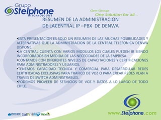 RESUMEN DE LA ADMINISTRACION
             DE LACENTRAL IP –PBX DE DENWA

•ESTA PRESENTACION ES SOLO UN RESUMEN DE LAS MUCHAS POSIBILIDADES Y
ALTERNATIVAS QUE LA ADMINISTRACION DE LA CENTRAL TELEFONICA DENWA
DISPONE.
•LA CENTRAL CUENTA CON VARIOS MODULOS LOS CUALES PUEDEN IR SIENDO
INCORPORADOS EN MEDIDA DE LAS NECECIDADES DE LA EMPRESA.
•CONTAMOS CON DIFERENTES NIVELES DE CAPACITACIONES Y CERTIFICACIONES
PARA ADMINISTRADORES Y USUARIOS.
•TENEMOS CAPACIDAD TECNICA Y COMERCIAL PARA DESARROLLAR REDES
CERTIFICADAS EXCLUSIVAS PARA TRAFICO DE VOZ O PARA CREAR REDES VLAN A
TRAVES DE SWITCH ADMINISTRABLES.
•PODEMOS PROVEER DE SERVICIOS DE VOZ Y DATOS A LO LARGO DE TODO
CHILE.
 