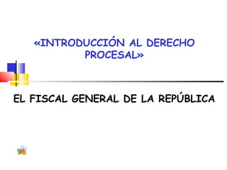 «INTRODUCCIÓN AL DERECHO
PROCESAL»
EL FISCAL GENERAL DE LA REPÚBLICA
 