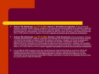 Artículo 188. Modificado.  Ley 747 de 2002 ,   Artículo 1. Del tráfico de migrantes.  El que promueva, induzca, constriña, facilite, financie, colabore o de cualquier otra forma participe en la entrada o salida de personas del país, sin el cumplimiento de los requisitos legales, con el ánimo de lucrarse o cualquier otro provecho para si o otra persona, incurrirá en prisión de seis (6) a ocho (8) años y una multa de cincuenta (50) a (100) salarios mínimos legales mensuales  vigentes al momento de la sentencia condenatoria . Artículo 188. Adicionado.  Ley 747 de 2002 , Artículo 2. Trata de personas . El que promueva, induzca constriña facilite financie, colabore o participe en el traslado de una persona dentro del territorio nacional o al exterior recurriendo a cualquier forma de violencia, amenaza, o engaño, con fines de explotación, para que ejerza prostitución, pornografía, servidumbre por deudas, mendicidad, trabajo forzado. Matrimonio servil, esclavitud con el propósito de obtener provecho económico o cualquier otro beneficio, para si o para otra persona incurrirá en prisión de diez (10) a quince (15) años y una multa de seiscientos (600) a mil (1000) salarios mínimos legales  vigentes mensuales al momento de la sentencia condenatoria La Ley 985 de 2005 incorpora como tipo penal directo la Trata de Personas en el artículo 188-A del Código Penal y crea el Sistema Nacional de Información sobre la Trata de Personas y un Comité Interinstitucional para la lucha de este flageloorganismo consultivo del Gobierno Nacional y el ente coordinador de las acciones que desarrolle el Estado colombiano a través de la Estrategia Nacional para la Lucha contra la Trata de Personas. 