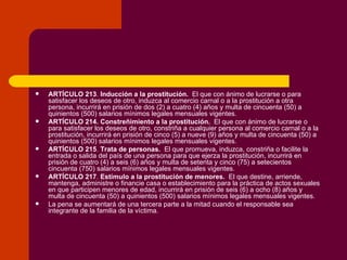 ARTÍCULO 213 .  Inducción a la prostitución.   El que con ánimo de lucrarse o para satisfacer los deseos de otro, induzca al comercio carnal o a la prostitución a otra persona, incurrirá en prisión de dos (2) a cuatro (4) años y multa de cincuenta (50) a quinientos (500) salarios mínimos legales mensuales vigentes. ARTÍCULO 214.   Constreñimiento a la prostitución.   El que con ánimo de lucrarse o para satisfacer los deseos de otro, constriña a cualquier persona al comercio carnal o a la prostitución, incurrirá en prisión de cinco (5) a nueve (9) años y multa de cincuenta (50) a quinientos (500) salarios mínimos legales mensuales vigentes.  ARTÍCULO 215 .  Trata de personas.   El que promueva, induzca, constriña o facilite la entrada o salida del país de una persona para que ejerza la prostitución, incurrirá en prisión de cuatro (4) a seis (6) años y multa de setenta y cinco (75) a setecientos cincuenta (750) salarios mínimos legales mensuales vigentes. ARTÍCULO 217 .  Estímulo a la prostitución de menores.   El que destine, arriende, mantenga, administre o financie casa o establecimiento para la práctica de actos sexuales en que participen menores de edad, incurrirá en prisión de seis (6) a ocho (8) años y multa de cincuenta (50) a quinientos (500) salarios mínimos legales mensuales vigentes. La pena se aumentará de una tercera parte a la mitad cuando el responsable sea integrante de la familia de la víctima. 