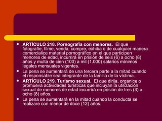 ARTÍCULO 218.   Pornografía con menores.   El que fotografíe, filme, venda, compre, exhiba o de cualquier manera comercialice material pornográfico en el que participen menores de edad, incurrirá en prisión de seis (6) a ocho (8) años y multa de cien (100) a mil (1.000) salarios mínimos legales mensuales vigentes. La pena se aumentará de una tercera parte a la mitad cuando el responsable sea integrante de la familia de la víctima. ARTÍCULO 219 .  Turismo sexual.   El que dirija, organice o promueva actividades turísticas que incluyan la utilización sexual de menores de edad incurrirá en prisión de tres (3) a ocho (8) años. La pena se aumentará en la mitad cuando la conducta se realizare con menor de doce (12) años. 