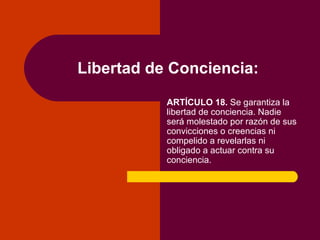 Libertad de Conciencia: ARTÍCULO 18.  Se garantiza la libertad de conciencia. Nadie será molestado por razón de sus convicciones o creencias ni compelido a revelarlas ni obligado a actuar contra su conciencia. 