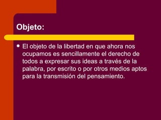 Objeto: El objeto de la libertad en que ahora nos ocupamos es sencillamente el derecho de todos a expresar sus ideas a través de la palabra, por escrito o por otros medios aptos para la transmisión del pensamiento. 