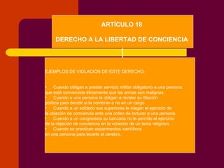 ARTÍCULO 18  DERECHO A LA LIBERTAD DE CONCIENCIA   EJEMPLOS DE VIOLACIÓN DE ESTE DERECHO: Cuando obligan a prestar servicio militar obligatorio a una persona  que está convencida éticamente que las armas son malignas. Cuando a una persona la obligan a revelar su filiación  política para decidir si la nombran o no en un cargo. Cuando a un soldado sus superiores le niegan el ejercicio de  la objeción de conciencia ante una orden de torturar a una persona. Cuando a un congresista su bancada no le permite el ejercicio  de la objeción de conciencia en la votación de un tema religioso. Cuando se practican experimentos científicos  en una persona para lavarle el cerebro. 