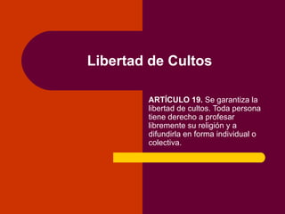 Libertad de Cultos ARTÍCULO 19.  Se garantiza la libertad de cultos. Toda persona tiene derecho a profesar libremente su religión y a difundirla en forma individual o colectiva. 