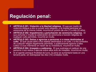 Regulación penal: ARTÍCULO 201.   Violación a la libertad religiosa.   El que por medio de violencia obligue a otro a cumplir acto religioso, o le impida participar en ceremonia de la misma índole, incurrirá en prisión de uno (1) a dos (2) años. ARTÍCULO 202 .  Impedimento y perturbación de ceremonia religiosa.   El que perturbe o impida la celebración de ceremonia o función religiosa de cualquier culto permitido, incurrirá en multa. ARTÍCULO 203.   Daños o agravios a personas o a cosas destinadas al culto.   El que cause daño a los objetos destinados a un culto, o a los símbolos de cualquier religión legalmente permitida, o públicamente agravie a tales cultos o a sus miembros en razón de su investidura, incurrirá en multa. ARTÍCULO 204 .  Irrespeto a cadáveres.   El que sustraiga el cadáver de una persona o sus restos o ejecute sobre ellos acto de irrespeto, incurrirá en multa. Si el agente persigue finalidad de lucro, la pena se aumentará hasta en una tercera parte, sin sobrepasar las diez (10) unidades multa. 