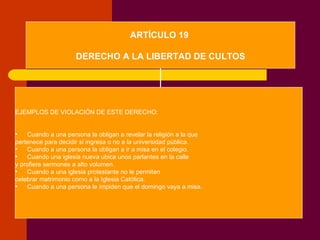 ARTÍCULO 19  DERECHO A LA LIBERTAD DE CULTOS EJEMPLOS DE VIOLACIÓN DE ESTE DERECHO: Cuando a una persona la obligan a revelar la religión a la que  pertenece para decidir si ingresa o no a la universidad pública. Cuando a una persona la obligan a ir a misa en el colegio. Cuando una iglesia nueva ubica unos parlantes en la calle  y profiere sermones a alto volumen. Cuando a una iglesia protestante no le permiten  celebrar matrimonio como a la Iglesia Católica. Cuando a una persona le impiden que el domingo vaya a misa. 