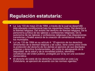 Regulación estatutaria: La  Ley 133 de mayo 23 de 1994, a través de la cual se desarrolló éste precepto constitucional bajo los siguientes títulos: Del derecho a la libertad religiosa; Del ámbito del derecho de libertad religiosa; De la personería jurídica de las Iglesias y confesiones religiosas; De la autonomía de las Iglesias y confesiones religiosas y las disposiciones transitorias y finales acerca de la creación de cementerios civiles en los municipios. La Ley 133 de 1994 en su artículo 4: ‘ ‘El ejercicio de los derechos dimanantes de la libertad religiosa y de cultos, tiene como único límite la protección del derecho de los demás al ejercicio de sus libertades públicas y derechos fundamentales, así como la salvaguarda de la seguridad, de la salud y de la moralidad pública, elemento constitutivos del orden público, protegido por la ley en una sociedad democrática. El derecho de tutela de los derechos reconocidos en esta Ley Estatutaria, se ejercerá de acuerdo con las normas vigentes. ’’ 