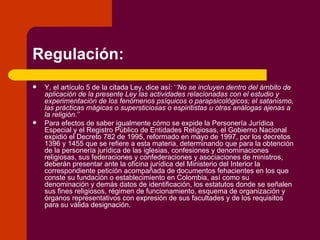 Regulación: Y, el artículo 5 de la citada Ley, dice así: ‘ ‘No se incluyen dentro del ámbito de aplicación de la presente Ley las actividades relacionadas con el estudio y experimentación de los fenómenos psíquicos o parapsicológicos; el satanismo, las prácticas mágicas o supersticiosas o espiritistas u otras análogas ajenas a la religión. ’’ Para efectos de saber igualmente cómo se expide la Personería Jurídica Especial y el Registro Público de Entidades Religiosas, el Gobierno Nacional expidió el Decreto 782 de 1995, reformado en mayo de 1997, por los decretos 1396 y 1455 que se refiere a esta materia, determinando que para la obtención de la personería jurídica de las iglesias, confesiones y denominaciones religiosas, sus federaciones y confederaciones y asociaciones de ministros, deberán presentar ante la oficina jurídica del Ministerio del Interior la correspondiente petición acompañada de documentos fehacientes en los que conste su fundación o establecimiento en Colombia, así como su denominación y demás datos de identificación, los estatutos donde se señalen sus fines religiosos, régimen de funcionamiento, esquema de organización y órganos representativos con expresión de sus facultades y de los requisitos para su válida designación. 