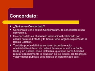 Concordato: ¿Qué es un Concordato? Concordato viene el latín Concordatum, de concordare o sea convenirse.  Un concordato es el acuerdo internacional celebrado por escrito entre un Estado y la Santa Sede, órgano supremo de la Iglesia Católica. También puede definirse como un acuerdo o acto administrativo interno de orden internacional entre la Santa Sede y un Estado, como Colombia, que tiene como finalidad regular especialmente la situación de los bienes, los feligreses y actividades públicas de la Iglesia en determinado país. 