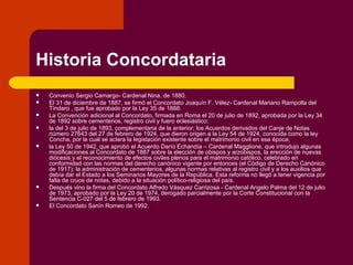 Historia Concordataria Convenio Sergio Camargo- Cardenal Nina, de 1880. El 31 de diciembre de 1887, se firmó el Concordato Joaquín F. Vélez- Cardenal Mariano Rampolla del Tíndaro , que fue aprobado por la Ley 35 de 1888.  La Convención adicional al Concordato, firmada en Roma el 20 de julio de 1892, aprobada por la Ley 34 de 1892 sobre cementerios, registro civil y fuero eclesiástico; la del 3 de julio de 1893, complementaria de la anterior; los Acuerdos derivados del Canje de Notas número 27643 del 27 de febrero de 1924, que dieron origen a la Ley 54 de 1924, conocida como la ley Concha, por la cual se aclara la legislación existente sobre el matrimonio civil en esa época;  la Ley 50 de 1942, que aprobó el Acuerdo Darío Echandía – Cardenal Magglione, que introdujo algunas modificaciones al Concordato de 1887 sobre la elección de obispos y arzobispos, la erección de nuevas diócesis y el reconocimiento de efectos civiles plenos para el matrimonio católico, celebrado en conformidad con las normas del derecho canónico vigente por entonces (el Código de Derecho Canónico de 1917); la administración de cementerios, algunas normas relativas al registro civil y a los auxilios que debía dar el Estado a los Seminarios Mayores de la República. Esta reforma no llegó a tener vigencia por falta de cruce de notas, debido a la situación político-religiosa del país. Después vino la firma del Concordato Alfredo Vásquez Carrizosa - Cardenal Angelo Palma del 12 de julio de 1973, aprobado por la Ley 20 de 1974, derogado parcialmente por la Corte Constitucional con la Sentencia C-027 del 5 de febrero de 1993. El Concordato Sanín Romeo de 1992. 