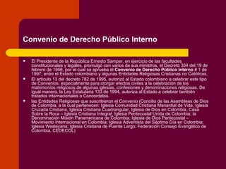 Convenio de Derecho Público Interno   El Presidente de la República Ernesto Samper, en ejercicio de las facultades constitucionales y legales, promulgó con varios de sus ministros, el Decreto 354 del 19 de febrero de 1998, por el cual se aprueba el  Convenio de Derecho Público Interno  # 1 de 1997, entre el Estado colombiano y algunas Entidades Religiosas Cristianas no Católicas. El artículo 13 del decreto 782 de 1995, autorizó al Estado colombiano a celebrar este tipo de Convenios, especialmente para otorgar efectos civiles a la celebración de los matrimonios religiosos de algunas iglesias, confesiones y denominaciones religiosas. De igual manera, la Ley Estatutaria 133 de 1994, autoriza al Estado a celebrar también tratados internacionales o Concordatos. las Entidades Religiosas que suscribieron el Convenio (Concilio de las Asambleas de Dios de Colombia, a la cual pertenecen: Iglesia Comunidad Cristiana Manantial de Vida, Iglesia Cruzada Cristiana, Iglesia Cristiana Cuadrangular, Iglesia de Dios en Colombia, Casa Sobre la Roca – Iglesia Cristiana Integral, Iglesia Pentecostal Unida de Colombia; la Denominación Misión Panamericana de Colombia; Iglesia de Dios Pentecostal – Movimiento Internacional en Colombia; Iglesia Adventista del Séptimo Día en Colombia; Iglesia Wesleyana; Iglesia Cristiana de Puente Largo; Federación Consejo Evangélico de Colombia, CEDECOL)  