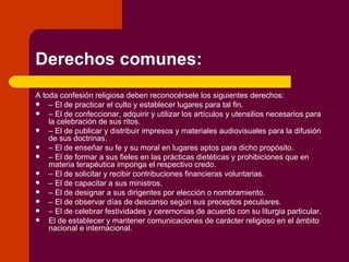Derechos comunes: A toda confesión religiosa deben reconocérsele los siguientes derechos: –  El de practicar el culto y establecer lugares para tal fin. –  El de confeccionar, adquirir y utilizar los artículos y utensilios necesarios para la celebración de sus ritos. –  El de publicar y distribuir impresos y materiales audiovisuales para la difusión de sus doctrinas. –  El de enseñar su fe y su moral en lugares aptos para dicho propósito. –  El de formar a sus fieles en las prácticas dietéticas y prohibiciones que en materia terapéutica imponga el respectivo credo. –  El de solicitar y recibir contribuciones financieras voluntarias. –  El de capacitar a sus ministros. –  El de designar a sus dirigentes por elección o nombramiento. –  El de observar días de descanso según sus preceptos peculiares. –  El de celebrar festividades y ceremonias de acuerdo con su liturgia particular. El de establecer y mantener comunicaciones de carácter religioso en el ámbito nacional e internacional. 