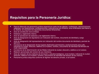 Requisitos para la Personería Jurídica: Para la obtención de personería jurídica especial por parte de las iglesias, confesiones, denominaciones religiosas, sus federaciones, confederaciones y asociaciones de ministros, ante el Ministerio del Interior y la Justicia, se requieren los siguientes documentos fehacientes:  Acta de constitución de la entidad;  Estatutos y reglamento interno;  Acta de aprobación de estatutos y de reglamento interno;  Acta de designación de dignatarios con indicación del nombre, documento de identidad y cargo respectivo;  Acta de designación del representante con indicación del nombre documento de identidad y período de ejercicio;  Constancia de la designación de los lugares destinados permanente y exclusivamente para culto, indicando la ciudad, dirección, teléfono si lo hubiere, nombre y documento de identidad del Ministro de Culto responsable;  Constancia de la determinación de las filiales indicando la ciudad, dirección y teléfono si lo hubiere;  Relación aproximada del número de sus miembros;  Acta de creación de los institutos de formación y estudios teológicos, si los hubiere, indicando la ciudad, dirección, teléfono si lo hubiere, nombre y documento de identidad del director de los mismos;  Personería jurídica adquirida conforme al régimen de derecho privado, si la hubiere.  