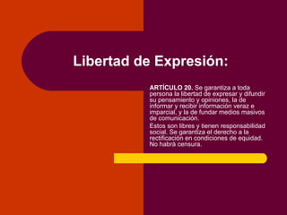 Libertad de Expresión: ARTÍCULO 20.  Se garantiza a toda persona la libertad de expresar y difundir su pensamiento y opiniones, la de informar y recibir información veraz e imparcial, y la de fundar medios masivos de comunicación. Estos son libres y tienen responsabilidad social. Se garantiza el derecho a la rectificación en condiciones de equidad. No habrá censura. 