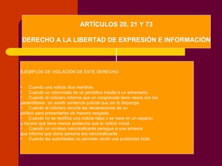 ARTÍCULOS 20, 21 Y 73 DERECHO A LA LIBERTAD DE EXPRESIÓN E INFORMACIÓN EJEMPLOS DE VIOLACIÓN DE ESTE DERECHO: Cuando una noticia dice mentiras. Cuando un columnista de un periódico insulta a un adversario. Cuando el noticiero informa que un congresista tiene nexos con los  paramilitares, sin existir sentencia judicial que así lo disponga. Cuando el noticiero recorta las declaraciones de un  político para presentarlas de manera sesgada. Cuando no se rectifica una noticia falsa o se hace en un espacio  u horario que tiene menos audiencia que la noticia inicial. Cuando un confeso narcotraficante persigue a una emisora  que informó que dicha persona era narcotraficante. Cuando las autoridades no permiten emitir una publicidad lícita. 