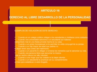 ARTÍCULO 16 DERECHO AL LIBRE DESARROLLO DE LA PERSONALIDAD   EJEMPLOS DE VIOLACIÓN DE ESTE DERECHO: Cuando en un colegio público obligan a los estudiantes a motilarse como soldados. Cuando una universidad sanciona a un estudiante por haberse  comportado mal en una fiesta privada hecha en su casa. Cuando a un preso homosexual no le permiten la visita conyugal de su pareja. Cuando a un hijo mayor de edad sus padres no  lo dejan tener sexo antes del matrimonio. Cuando a un paciente lo obligan a tomarse los remedios que le salvarían su vida. Cuando una persona tiene que escuchar la música que su vecino coloca con alto volumen. Cuando a una mujer que fue violada no la dejan abortar. Cuando a un estudiante le practican sin su consentimiento  un test para establecer si está drogado. 