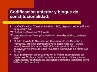 Codificación anterior y bloque de constitucionalidad: La Codificación Constitucional de 1945, dispuso que el artículo 22 quedara así: “ No habrá esclavos en Colombia. ” El que, siendo esclavo, pise territorio de la República, quedará libre” . El artículo 4 de la Declaración Universal de los Derechos Humanos, prohíbe expresamente la esclavitud así: ‘ ‘Nadie estará sometido a la esclavitud, ni a la servidumbre. La esclavitud y la trata de esclavos están prohibidas en todas sus formas. ’’ Igual prohibición se encuentra en el Pacto Internacional de Derechos Civiles y Políticos de las Naciones Unidas y en la Declaración Americana de Derechos Humanos, conocido como el Pacto de San José.  