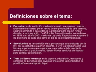 Definiciones sobre el tema: Esclavitud  es la institución mediante la cual, una persona carecía totalmente de libertad por el hecho de ser propiedad de otra persona, estando sometida a sus órdenes y a trabajar para ella sin ningún derecho a remuneración. En Colombia fueron liberados los esclavos en 1851 y en el año 2001 mediante Ley de la República se adoptó el 6 de diciembre de cada año como el día de la afrocolombianidad. Servidumbre  es la condición de la persona que está obligada por la ley, por la costumbre o por un acuerdo, a vivir y a trabajar sobre una tierra que pertenece a otra persona y a prestar a ésta, mediante remuneración o gratuitamente, determinados servicios sin libertad para cambiar su condición. Trata de Seres Humanos  es la captura, adquisición, transporte y comercio de personas para diversos fines como la mendicidad, la prostitución o su adopción ilegal. 