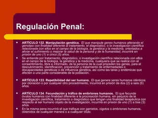 Regulación Penal: ARTÍCULO 132 .  Manipulación genética.   El que manipule genes humanos alterando el genotipo con finalidad diferente al tratamiento, el diagnóstico, o la investigación científica relacionada con ellos en el campo de la biología, la genética y la medicina, orientados a aliviar el sufrimiento o mejorar la salud de la persona y de la humanidad, incurrirá en prisión de uno (1) a cinco (5) años. Se entiende por tratamiento, diagnóstico, o investigación científica relacionada con ellos en el campo de la biología, la genética y la medicina, cualquiera que se realice con el consentimiento, libre e informado, de la persona de la cual proceden los genes, para el descubrimiento, identificación, prevención y tratamiento de enfermedades o discapacidades genéticas o de influencia genética, así como las taras y endémicas que afecten a una parte considerable de la población. ARTÍCULO 133.   Repetibilidad del ser humano.   El que genere seres humanos idénticos por clonación o por cualquier otro procedimiento, incurrirá en prisión de dos (2) a seis (6) años. ARTÍCULO 134 .  Fecundación y tráfico de embriones humanos.   El que fecunde óvulos humanos con finalidad diferente a la procreación humana, sin perjuicio de la investigación científica, tratamiento o diagnóstico que tengan una finalidad terapéutica con respecto al ser humano objeto de la investigación, incurrirá en prisión de uno (1) a tres (3) años. En la misma pena incurrirá el que trafique con gametos, cigotos o embriones humanos, obtenidos de cualquier manera o a cualquier título. 