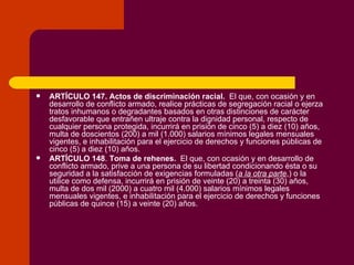 ARTÍCULO 147.   Actos de discriminación racial.   El que, con ocasión y en desarrollo de conflicto armado, realice prácticas de segregación racial o ejerza tratos inhumanos o degradantes basados en otras distinciones de carácter desfavorable que entrañen ultraje contra la dignidad personal, respecto de cualquier persona protegida, incurrirá en prisión de cinco (5) a diez (10) años, multa de doscientos (200) a mil (1.000) salarios mínimos legales mensuales vigentes, e inhabilitación para el ejercicio de derechos y funciones públicas de cinco (5) a diez (10) años. ARTÍCULO 148 .  Toma de rehenes.   El que, con ocasión y en desarrollo de conflicto armado, prive a una persona de su libertad condicionando ésta o su seguridad a la satisfacción de exigencias formuladas ( a la otra parte ,) o la utilice como defensa, incurrirá en prisión de veinte (20) a treinta (30) años, multa de dos mil (2000) a cuatro mil (4.000) salarios mínimos legales mensuales vigentes, e inhabilitación para el ejercicio de derechos y funciones públicas de quince (15) a veinte (20) años. 