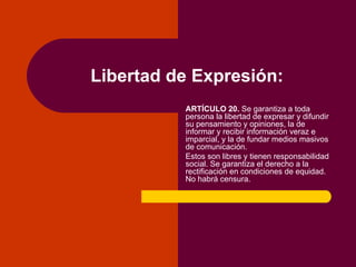 Libertad de Expresión: ARTÍCULO 20.  Se garantiza a toda persona la libertad de expresar y difundir su pensamiento y opini...