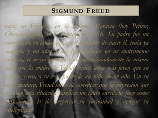 Sigmund Freud nació en Freiberg, en la antigua Moravia (hoy Príbor, Checoslovaquia), el 6 de mayo de 1856. Su padre fue un comerciante en lanas que, en el momento de nacer él, tenía ya cuarenta y un años y dos hijos habidos en un matrimonio anterior; el mayor de ellos tenía aproximadamente la misma edad que la madre de Freud -veinte años más joven que su esposo- y era, a su vez, padre de un niño de un año. En su edad madura, Freud hubo de comentar que la impresión que le causó esta situación familiar un tanto enredada tuvo como consecuencia la de despertar su curiosidad y aguzar su inteligencia. 