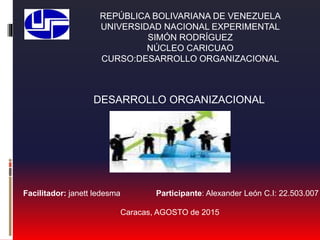 REPÚBLICA BOLIVARIANA DE VENEZUELA
UNIVERSIDAD NACIONAL EXPERIMENTAL
SIMÓN RODRÍGUEZ
NÚCLEO CARICUAO
CURSO:DESARROLLO ORGANIZACIONAL
Facilitador: janett ledesma Participante: Alexander León C.I: 22.503.007
Caracas, AGOSTO de 2015
DESARROLLO ORGANIZACIONAL
 