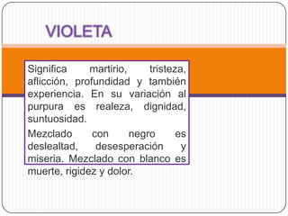 Significa     martirio,     tristeza,
aflicción, profundidad y también
experiencia. En su variación al
purpura es realeza, dignidad,
suntuosidad.
Mezclado       con      negro      es
deslealtad,     desesperación       y
miseria. Mezclado con blanco es
muerte, rigidez y dolor.
 