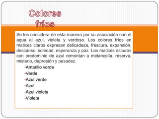 Se les considera de esta manera por su asociación con el
agua al azul, violeta y verdoso. Los colores fríos en
matices claros expresan delicadeza, frescura, expansión,
descanso, soledad, esperanza y paz. Los matices oscuros
con predominio de azul remontan a melancolía, reserva,
misterio, depresión y pesadez.
    •Amarillo verde
    •Verde
    •Azul verde
    •Azul
    •Azul violeta
    •Violeta
 