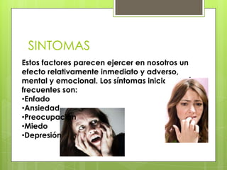 SINTOMAS
Estos factores parecen ejercer en nosotros un
efecto relativamente inmediato y adverso,
mental y emocional. Los síntomas iniciales más
frecuentes son:
•Enfado
•Ansiedad
•Preocupación
•Miedo
•Depresión
 