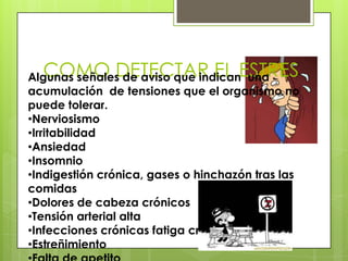 COMO DETECTAR EL ESTRESAlgunas señales de aviso que indican una
acumulación de tensiones que el organismo no
puede tolerar.
•Nerviosismo
•Irritabilidad
•Ansiedad
•Insomnio
•Indigestión crónica, gases o hinchazón tras las
comidas
•Dolores de cabeza crónicos
•Tensión arterial alta
•Infecciones crónicas fatiga crónica
•Estreñimiento
 