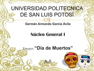 UNIVERSIDAD POLITECNICA
   DE SAN LUIS POTOSÍ
               García Ávila
    Germán Armando


       Núcleo General I

   Ensayo: “Día   de Muertos”

                  A-5
 