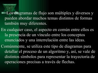 Los diagramas de flujo son múltiples y diversos y
 pueden abordar muchos temas distintos de formas
 también muy diferentes.
En cualquier caso, el aspecto en común entre ellos es
 la presencia de un vínculo entre los conceptos
 enunciados y una interrelación entre las ideas.
Comúnmente, se utiliza este tipo de diagramas para
 detallar el proceso de un algoritmo y, así, se vale de
 distintos símbolos para representar la trayectoria de
 operaciones precisas a través de flechas.
 