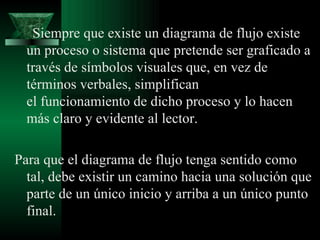Siempre que existe un diagrama de flujo existe
  un proceso o sistema que pretende ser graficado a
  través de símbolos visuales que, en vez de
  términos verbales, simplifican
  el funcionamiento de dicho proceso y lo hacen
  más claro y evidente al lector.

Para que el diagrama de flujo tenga sentido como
  tal, debe existir un camino hacia una solución que
  parte de un único inicio y arriba a un único punto
  final.
 