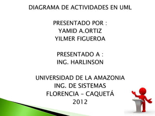 DIAGRAMA DE ACTIVIDADES EN UML

       PRESENTADO POR :
         YAMID A.ORTIZ
        YILMER FIGUEROA

        PRESENTADO A :
        ING. HARLINSON

  UNIVERSIDAD DE LA AMAZONIA
       ING. DE SISTEMAS
     FLORENCIA – CAQUETÁ
             2012
 