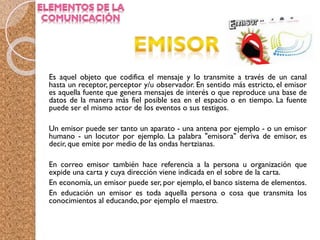 Es aquel objeto que codifica el mensaje y lo transmite a través de un canal
hasta un receptor, perceptor y/u observador. En sentido más estricto, el emisor
es aquella fuente que genera mensajes de interés o que reproduce una base de
datos de la manera más fiel posible sea en el espacio o en tiempo. La fuente
puede ser el mismo actor de los eventos o sus testigos.
Un emisor puede ser tanto un aparato - una antena por ejemplo - o un emisor
humano - un locutor por ejemplo. La palabra "emisora" deriva de emisor, es
decir, que emite por medio de las ondas hertzianas.
En correo emisor también hace referencia a la persona u organización que
expide una carta y cuya dirección viene indicada en el sobre de la carta.
En economía, un emisor puede ser, por ejemplo, el banco sistema de elementos.
En educación un emisor es toda aquella persona o cosa que transmita los
conocimientos al educando, por ejemplo el maestro.
 
