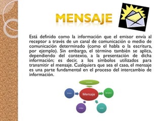 Está definido como la información que el emisor envía al
receptor a través de un canal de comunicación o medio de
comunicación determinado (como el habla o la escritura,
por ejemplo). Sin embargo, el término también se aplica,
dependiendo del contexto, a la presentación de dicha
información; es decir, a los símbolos utilizados para
transmitir el mensaje. Cualquiera que sea el caso, el mensaje
es una parte fundamental en el proceso del intercambio de
información.
 