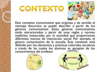 Este contexto comunicativo que organiza y da sentido al
mensaje discursivo se puede describir a partir de los
géneros comunicativos. Estos géneros comunicativos
están estructurados a partir de unas reglas y normas
implícitas instauradas por la sociedad que proporcionan
diferentes marcos de interacción social. Por ejemplo, el
género comunicativo de la escuela. Este contexto está
definido por los elementos y prácticas culturales escolares
a través de las cuales los alumnos se apropian de los
conocimientos del profesor.
 